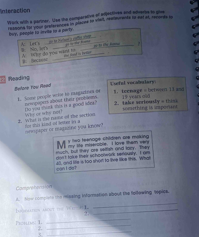 Interaction 
Work with a partner. Use the comparative of adjectives and adverbs to give 
reasons for your preferences in places to visit, restaurants to eat at, records to 
buy, people to invite to a party. 
A: Let's go to Nelson's coffee shop 
go to the Roma 
B: No, let's go to the Roma ? 
A: Why do you want to 
B: Because the food is better 
22 Reading 
Before You Read 
Useful vocabulary: 
1. Some people write to magazines or 1. teenage = between 13 and 
newspapers about their problems. 19 years old 
Do you think this is a good idea? 2. take seriously = think 
something is important 
Why or why not? 
2. What is the name of the section 
for this kind of letter in a 
newspaper or magazine you know? 
y two teenage children are making 
M my life miserable. I love them very 
much, but they are selfish and lazy. They 
don't take their schoolwork seriously. I am
40, and life is too short to live like this. What 
can I do? 
Comprehension 
_ 
A. Now complete the missing information about the following topics. 
Information about the Writer: 1._ 
2. 
_ 
Problems: 1. 
_ 
_ 
2. 
3.