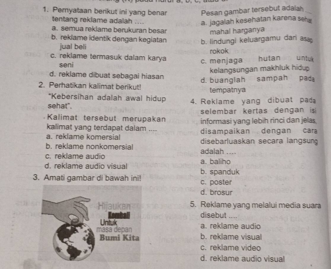 Pernyataan berikut ini yang benar Pesan gambar tersebut adalah 
tentang reklame adalah ....
a. jagalah kesehatan karena sea
a. semua reklame berukuran besar
mahal harganya
b. reklame identik dengan kegiatan b. lindungi keluargamu dari asa
jual beli
rokok
c. reklame termasuk dalam karya hutan untuk 
seni c. menjaga
kelangsungan makhluk hidup
d. reklame dibuat sebagai hiasan
d. buanglah sampah pad
2. Perhatikan kalimat berikut!
tempatnya
*Kebersihan adalah awal hidup
sehat". 4. Reklame yang dibuat pad
selembar kertas dengan is 
Kalimat tersebut merupakan
informasi yang lebih rinci dan jelas
kalimat yang terdapat dalam ....
disampaikan dengan cara
a. reklame komersial
disebarluaskan secara langsung
b. reklame nonkomersial adalah ....
c. reklame audio
a. baliho
d. reklame audio visual
b. spanduk
3. Amati gambar di bawah ini!
c. poster
d. brosur
5. Reklame yang melalui media suara
disebut ....
a. reklame audio
b. reklame visual
c. reklame video
d. reklame audio visual