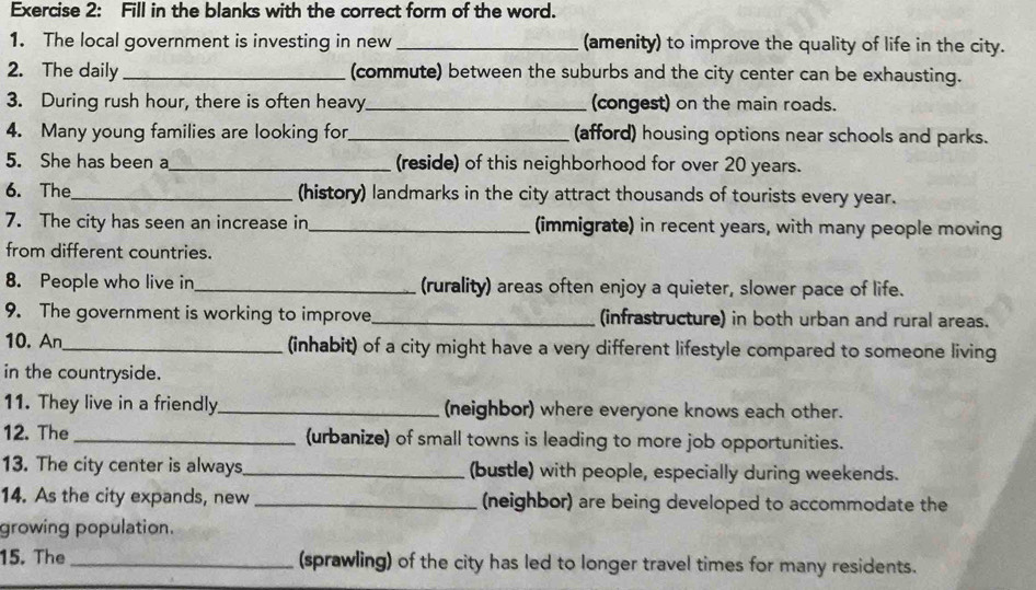 Fill in the blanks with the correct form of the word. 
1. The local government is investing in new _(amenity) to improve the quality of life in the city. 
2. The daily_ (commute) between the suburbs and the city center can be exhausting. 
3. During rush hour, there is often heavy_ (congest) on the main roads. 
4. Many young families are looking for_ (afford) housing options near schools and parks. 
5. She has been a_ (reside) of this neighborhood for over 20 years. 
6. The_ (history) landmarks in the city attract thousands of tourists every year. 
7. The city has seen an increase in_ (immigrate) in recent years, with many people moving 
from different countries. 
8. People who live in_ (rurality) areas often enjoy a quieter, slower pace of life. 
9. The government is working to improve_ (infrastructure) in both urban and rural areas. 
10. An_ (inhabit) of a city might have a very different lifestyle compared to someone living 
in the countryside. 
11. They live in a friendly_ (neighbor) where everyone knows each other. 
12. The _(urbanize) of small towns is leading to more job opportunities. 
13. The city center is always _(bustle) with people, especially during weekends. 
14. As the city expands, new _(neighbor) are being developed to accommodate the 
growing population. 
15. The _(sprawling) of the city has led to longer travel times for many residents.