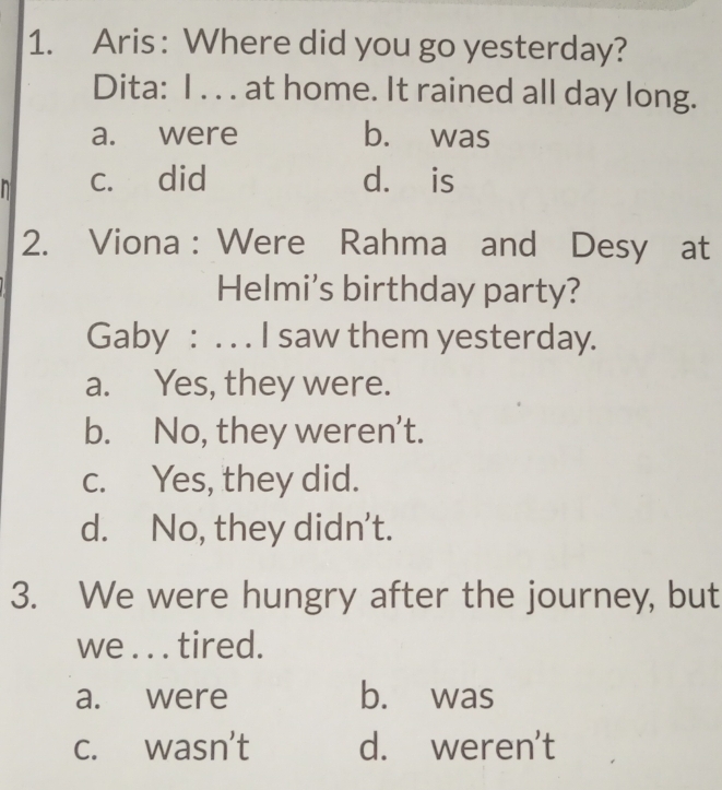 Aris : Where did you go yesterday?
Dita: I . . . at home. It rained all day long.
a. were b. was
c. did d. is
2. Viona : Were Rahma and Desy at
Helmi's birthday party?
Gaby : . . . I saw them yesterday.
a. Yes, they were.
b. No, they weren’t.
c. Yes, they did.
d. No, they didn’t.
3. We were hungry after the journey, but
we . . . tired.
a. were b. was
c. wasn't d. weren't