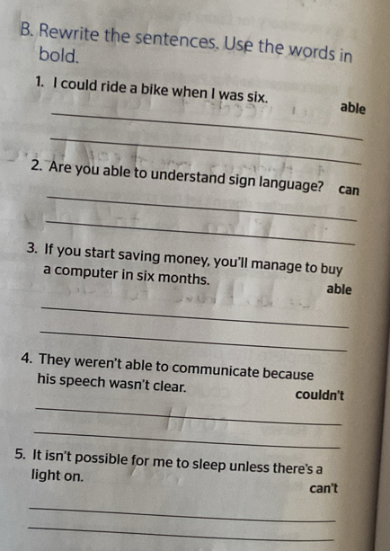 Rewrite the sentences. Use the words in
bold.
_
1. I could ride a bike when I was six. able
_
_
2. Are you able to understand sign language? can
_
3. If you start saving money, you'll manage to buy
a computer in six months. able
_
_
4. They weren't able to communicate because
_
his speech wasn't clear. couldn't
_
5. It isn't possible for me to sleep unless there's a
light on.
can't
_
_