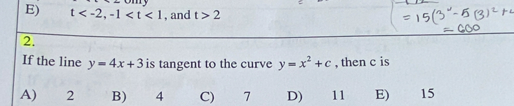 E) t , -1 , and t>2
2.
If the line y=4x+3 is tangent to the curve y=x^2+c , then c is
A) 2 B) 4 C) 7 D) 11 E) 15