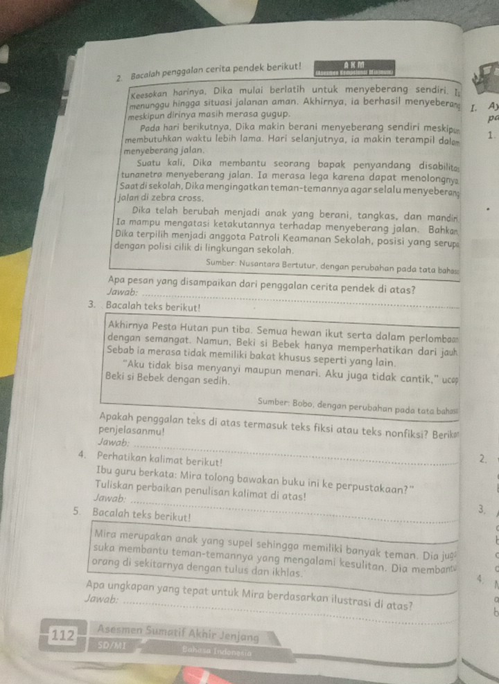 Bacalah penggalan cerita pendek berikut! AKM
Keesokan harinya, Dika mulai berlatih untuk menyeberang sendiri. I
menunggu hingga situasi jalanan aman. Akhirnya, ia berhasil menyeberan
meskipun dirinya masih merasa gugup. I.Ay
pa
Pada hari berikutnya, Dika makin berani menyeberang sendiri meskipu
membutuhkan waktu lebih lama. Hari selanjutnya, ia makin terampil dal 1.
menyeberang jalan.
Suatu kali, Dika membantu seorang bapak penyandang disabilit
tunanetra menyeberang jalan. Ia merasa lega karena dapat menolongny
Saat di sekolah, Dika mengingatkan teman-temannya agar selalu menyeberan;
jalan di zebra cross.
Dika telah berubah menjadi anak yang berani, tangkas, dan mandin
Ia mampu mengatasi ketakutannya terhadap menyeberang jalan. Bahkan
Dika terpilih menjadi anggota Patroli Keamanan Sekolah, posisi yang serup
dengan polisi cilik di lingkungan sekolah.
Sumber: Nusantara Bertutur, dengan perubahan pada tata bahas:
Apa pesan yang disampaikan dari penggalan cerita pendek di atas?
Jawab:_
3. Bacalah teks berikut!
Akhirnya Pesta Hutan pun tiba. Semua hewan ikut serta dalam perlomba
dengan semangat. Namun, Beki si Bebek hanya memperhatikan dari jauh
Sebab ia merasa tidak memiliki bakat khusus seperti yang lain.
“Aku tidak bisa menyanyi maupun menari. Aku juga tidak cantik,” uc
Beki si Bebek dengan sedih.
Sumber: Bobo, dengan perubahan pada tata bahss
Apakah penggalan teks di atas termasuk teks fiksi atau teks nonfiksi? Berik
penjelasanmu!
_
Jawab:
4. Perhatikan kalimat berikut!
2.
Ibu guru berkata: Mira tolong bawakan buku ini ke perpustakaan?”
Tuliskan perbaikan penulisan kalimat di atas! 3.
Jawab:
5. Bacalah teks berikut!
Mira merupakan anak yang supel sehingga memiliki banyak teman. Dia ju≌
suka membantu teman-temannya yang mengalami kesulitan. Dia membant C
orang di sekitarnya dengan tulus dan ikhlas.
4.
_
Apa ungkapan yang tepat untuk Mira berdasarkan ilustrasi di atas?
Jawab:
a
- 
_
112 Asesmen Sumatif Akhir Jenjang
SD/MI Bahasa Inonesia