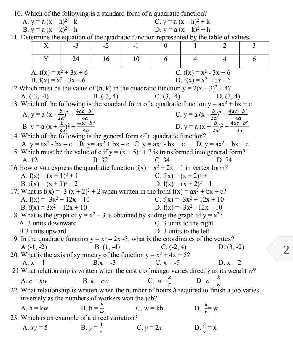 Which of the following is a standard form of a quadratic function?
A. y=a(x-h)^2-k C. y=a(x-h)^2+k
B. y=a(x-k)^2-h D. y=a(x-k)^2+h
11. Determine the equation of the quadratic function represented by the table of values.
A. f(x)=x^2+3x+6 C. f(x)=x^2-3x+6
B. f(x)=x^2-3x-6 D. f(x)=x^2+3x-6
12 Which must be the value of (h,k) in the quadratic function y=2(x-3)^2+4
A. (-3,-4) B. (-3,4) C. (3,-4) D. (3,4)
13. Which of the following is the standard form of a quadratic function y=ax^2+bx+c.
A. y=a(x- b/2a )^2+ (4ac-b^2)/4a  C. y=a(x- b/2a )^2+ (4ac+b^2)/4a 
B. y=a(x+ b/2a )^2+ (4ac-b^2)/4a  y=a(x+ b/2a )^2+ (4ac+b^2)/4a 
D.
14. Which of the following is the general form of a quadratic function?
A. y=ax^2-bx-c B. y=ax^2+bx-c C. y=ax^2-bx+c D. y=ax^2+bx+c
15. Which must be the value of c if y=(x+5)^2+7 is transformed into general form?
A. 12 B. 32 C. 34 D. 74
16.How o you express the quadratic function f(x)=x^2+2x-1 in vertex form?
A. f(x)=(x+1)^2+1 C. f(x)=(x+2)^2+
B. f(x)=(x+1)^2-2 D. f(x)=(x+2)^2-1
17. What is f(x)=-3(x+2)^2+2 when written in the form f(x)=ax^2+bx+c ?
A. f(x)=-3x^2+12x-10 C. f(x)=-3x^2+12x+10
B. f(x)=3x^2-12x+10 D. f(x)=-3x^2-12x-10
18. What is the graph of y=x^2-3 is obtained by sliding the graph of y=x^2
A. 3 units downward C. 3 units to the right
B 3 units upward D. 3 units to the left
19. In the quadratic function y=x^2-2x-3 , what is the coordinates of the vertex?
A(-1,-2)
B. (1,-4) C. (-2,4) D. (3,-2)
20. What is the axis of symmetry of the function y=x^2+4x+5
2
A. x=1 B.x=-3 C. x=-5 D. x=2
21.What relationship is written when the cost c of mango varies directly as its weight w?
A. c=kw B. k=cw C. w= k/c  D. c= k/w 
22. What relationship is written when the number of hours h required to finish a job varies
inversely as the numbers of workers won the job?
A. h=kw B. h= k/w  C. w=kh D.  h/k =w
23. Which is an example of a direct variation?
A. xy=5 B. y= 3/x   3/y =x
C. y=2x D.