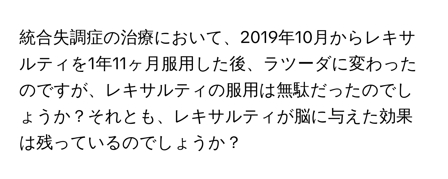 統合失調症の治療において、2019年10月からレキサルティを1年11ヶ月服用した後、ラツーダに変わったのですが、レキサルティの服用は無駄だったのでしょうか？それとも、レキサルティが脳に与えた効果は残っているのでしょうか？