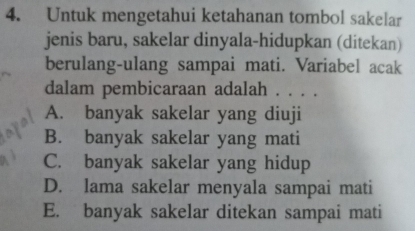 Untuk mengetahui ketahanan tombol sakelar
jenis baru, sakelar dinyala-hidupkan (ditekan)
berulang-ulang sampai mati. Variabel acak
dalam pembicaraan adalah . . . .
A. banyak sakelar yang diuji
B. banyak sakelar yang mati
C. banyak sakelar yang hidup
D. lama sakelar menyala sampai mati
E. banyak sakelar ditekan sampai mati