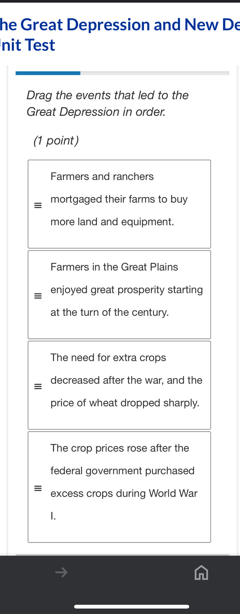 he Great Depression and New De
nit Test
Drag the events that led to the
Great Depression in order.
(1 point)
Farmers and ranchers
mortgaged their farms to buy
more land and equipment.
Farmers in the Great Plains
enjoyed great prosperity starting
at the turn of the century.
The need for extra crops
decreased after the war, and the
≡
price of wheat dropped sharply.
The crop prices rose after the
federal government purchased
≡ excess crops during World War
1.