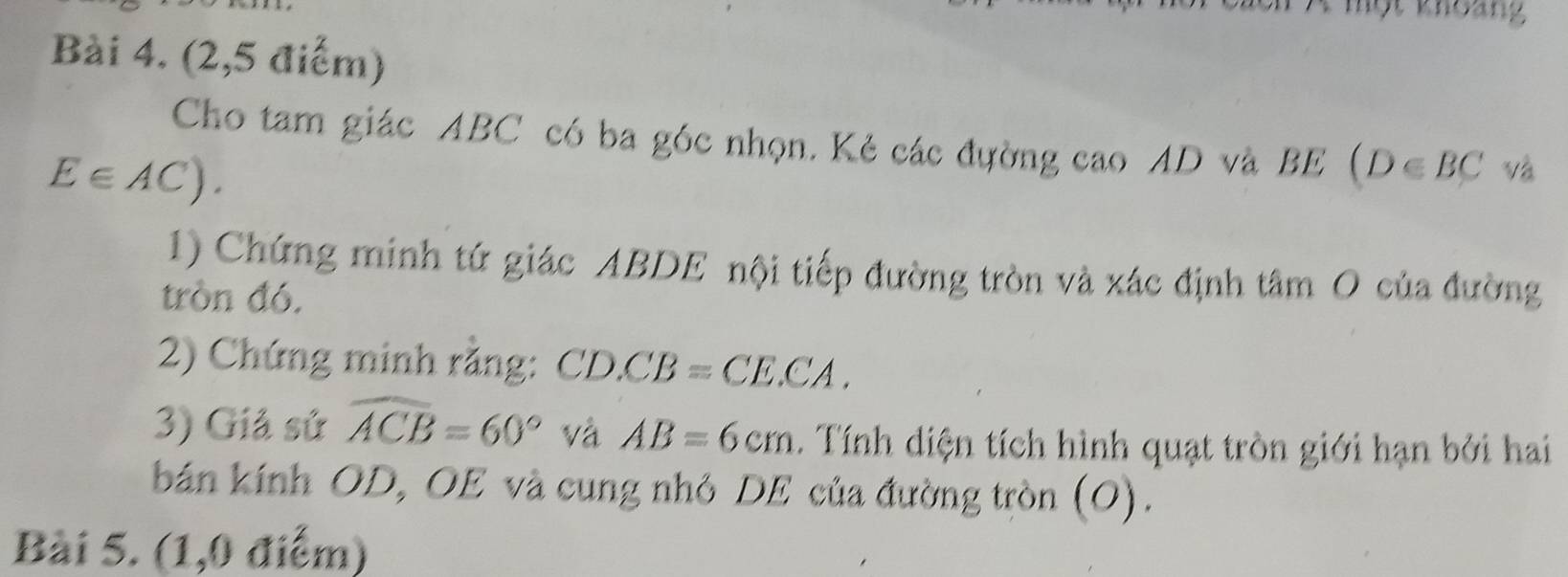 khoảng 
Bài 4. (2,5 điểm) 
Cho tam giác ABC có ba góc nhọn. Kẻ các đường cao AD và BE (D∈ BC và
E∈ AC). 
1) Chứng minh tứ giác ABDE nội tiếp đường tròn và xác định tâm O của đường 
tròn đó. 
2) Chứng minh rằng: CD.CB=CE.CA. 
3) Giả sử widehat ACB=60° và AB=6cm. Tính diện tích hình quạt tròn giới hạn bởi hai 
bán kính OD, OE và cung nhỏ DE của đường tròn (O). 
Bài 5. (1,0 điểm)