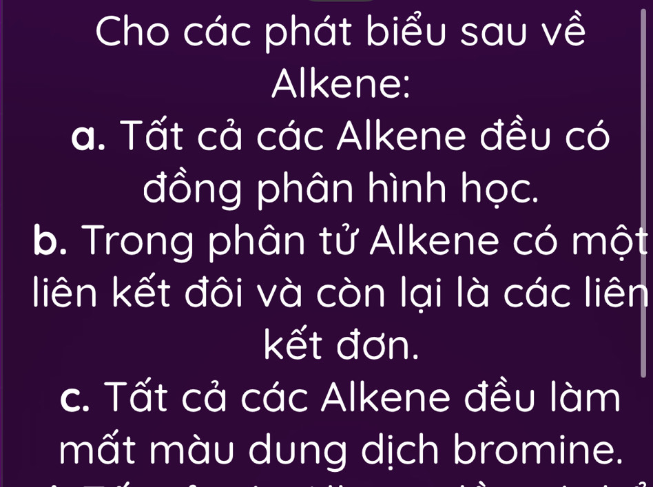 Cho các phát biểu sau về 
Alkene: 
a. Tất cả các Alkene đều có 
đồng phân hình học. 
b. Trong phân tử Alkene có một 
liên kết đôi và còn lại là các liên 
kết đơn. 
c. Tất cả các Alkene đều làm 
mất màu dung dịch bromine.