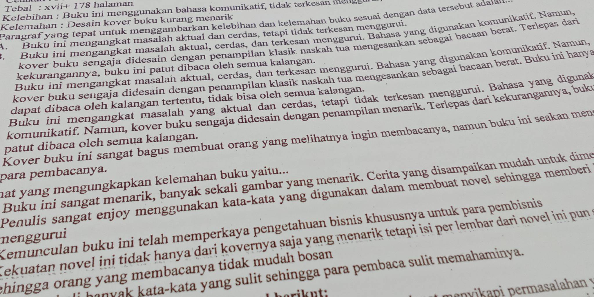 Tebal : xvii+ 178 halaman
Kelebihan : Buku ini menggunakan bahasa komunikatif, tidak terkesan meng g
Kelemahan : Desain kover buku kurang menarik Paragraf yang tepat untuk menggambarkan kelebihan dan kelemahan buku sesuai dengan data tersebut adalan
B. Buku ini mengangkat masalah aktual, cerdas, dan terkesan menggurui. Bahasa yang digunakan komunikatif. Namun.
A Buku ini mengangkat masalah aktual dan cerdas, tetapi tidak terkesan menggurui.
kover buku sengaja didesain dengan penampilan klasik naskah tua mengesankan sebagai bacaan berat. Terlepas dari
Buku ini mengangkat masalah aktual, cerdas, dan terkesan menggurui. Bahasa yang digunakan komunikatif. Namun,
kekurangannya, buku ini patut dibaca oleh semua kalangan.
kover buku sengaja didesain dengan penampilan klasik naskah tua mengesankan sebagai bacaan berat. Buku ini hanya
dapat dibaca oleh kalangan tertentu, tidak bisa oleh semua kalangan.
Buku ini mengangkat masalah yang aktual dan cerdas, tetapi tidak terkesan menggurui. Bahasa yang digunak
komunikatif. Namun, kover buku sengaja didesain dengan penampilan menarik. Terlępas dari kekurangannya, buk
Kover buku ini sangat bagus membuat orang yang melihatnya ingin membacanya, namun buku ini seakan men
patut dibaca oleh semua kalangan.
para pembacanya.
Buku ini sangat menarik, banyak sekali gambar yang menarik. Cerita yang disampaikan mudah untuk dime
hat yang mengungkapkan kelemahan buku yaitu...
Penulis sangat enjoy menggunakan kata-kata yang digunakan dalam membuat novel sehingga memberi
Kemunculan buku ini telah memperkaya pengetahuan bisnis khususnya untuk para pembisnis
menggurui
Tekuatan novel ini tidak hanya dari kovernya saja yang menarik tetapi isi per lembar dari novel ini pun
ehingga orang yang membacanya tidak mudah bosan.
unyak kata-kata yang sulit sehingga para pembaca sulit memahaminya.
rik ut:
envikapi permasalahan y