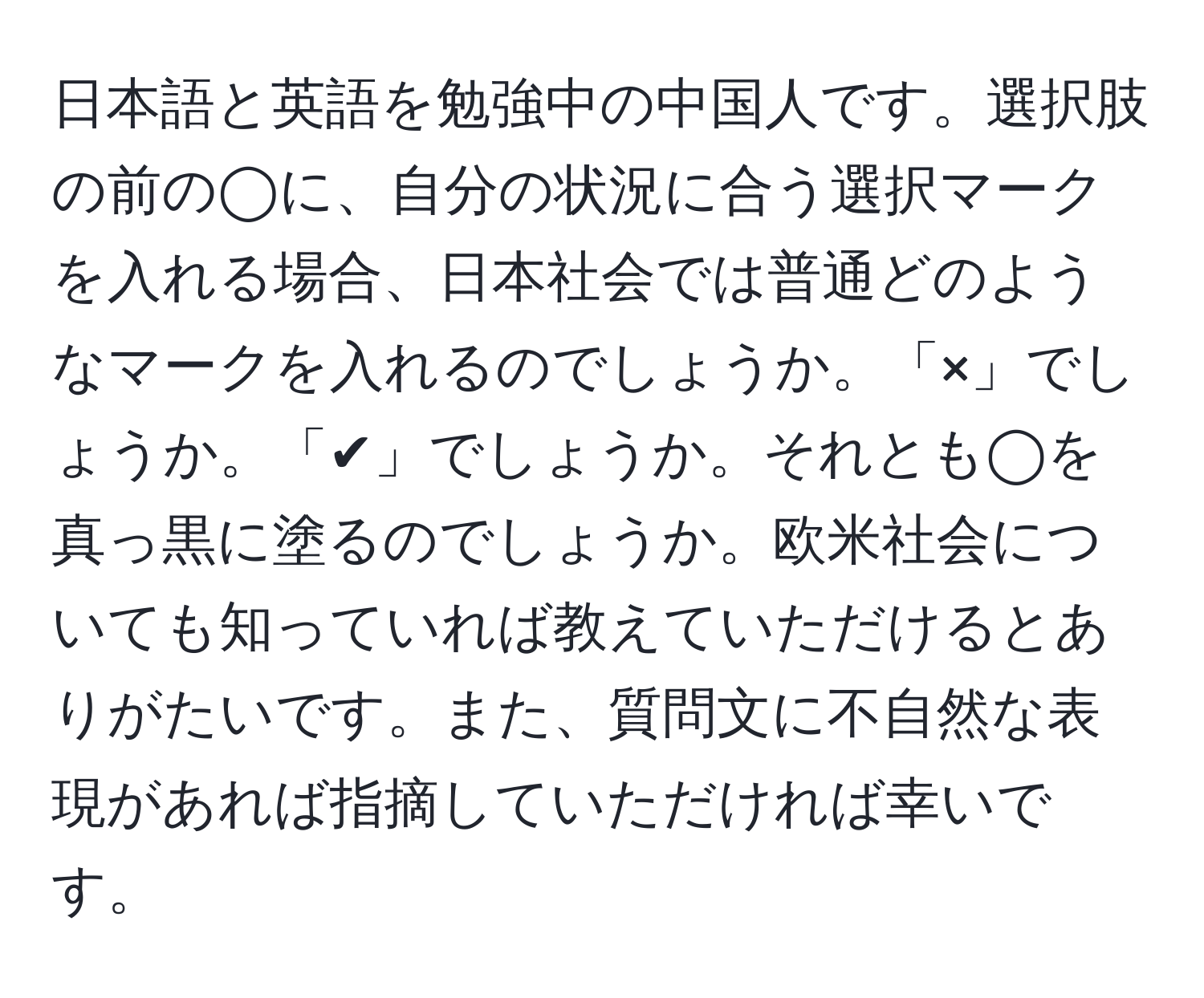 日本語と英語を勉強中の中国人です。選択肢の前の◯に、自分の状況に合う選択マークを入れる場合、日本社会では普通どのようなマークを入れるのでしょうか。「×」でしょうか。「✔︎」でしょうか。それとも◯を真っ黒に塗るのでしょうか。欧米社会についても知っていれば教えていただけるとありがたいです。また、質問文に不自然な表現があれば指摘していただければ幸いです。