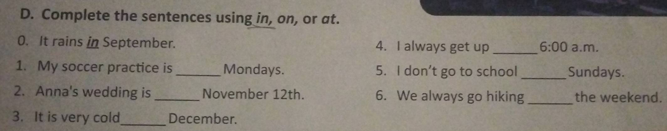 Complete the sentences using in, on, or at. 
0. It rains in September. 4. I always get up _ 6:00 a.m. 
1. My soccer practice is _Mondays. 5. I don’t go to school _Sundays. 
2. Anna's wedding is _November 12th. 6. We always go hiking _the weekend. 
3. It is very cold_ December.
