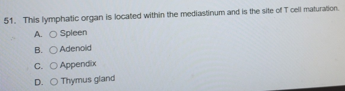 This lymphatic organ is located within the mediastinum and is the site of T cell maturation.
A. Spleen
B. Adenoid
C. Appendix
D. Thymus gland