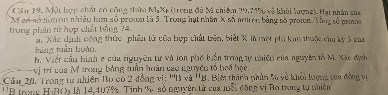 Một hợp chất có công thức M_aX_b % (trong đó M chiếm 79, 75% về khối lượng). Hạt nhân của 
M có số notron nhiều hơn số proton là 5. Trong hạt nhân X số nơtron bằng số proton. Tổng số proton 
trong phân tử hợp chất bằng 74. 
a. Xác định công thức phân tử của hợp chất trên, biết X là một phi kim thuộc chu kỳ 3 của 
bảng tuần hoàn. 
b. Viết cấu hình e của nguyên tử và ion phổ biến trong tự nhiên của nguyên tố M. Xác định 
vị trí của M trong bảng tuần hoàn các nguyên tổ hoá học. 
Câu 20. Trong tự nhiên Bo có 2 đồng vị: ^10B và ^11B. Biết thành phần % về khối lượng của đồng vị 
''B trong H_3BO_3 là 14, 407%. Tính % số nguyên tử của mỗi đồng vị Bo trong tự nhiên