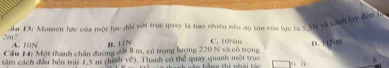 âu 13: Momen lực của một lực đổi với trục quay là bao nhiêu nếu độ lớn của lực là 5.5N và cảnh tay đòn Iý
2m? C. 10Nm
A. 10N
B. 1 1N D. 11Nm
Cầu 14: Một thanh chấn đường dài 8 m, có trọng lượng 220 N và có trọng
tâm cách đầu bên trái 1,5 m (hình vẽ). Thanh có thể quay quanh một trục
B
ân b ằng thì phải tác