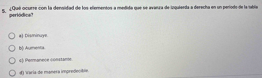 ¿Qué ocurre con la densidad de los elementos a medida que se avanza de izquierda a derecha en un período de la tabla
periódica?
a) Disminuye.
b) Aumenta.
c) Permanece constante.
d) Varía de manera impredecible.