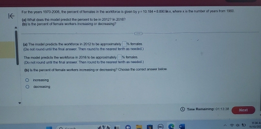 For the years 1970-2006, the percent of females in the workdorce is given by y=10.184+8.890ln x, where x is the number of years from 1960.
(a) What does the model predict the percent to be in 2012? In 2016?
(b) is the percent of female workers increasing or decreasing?
(a) The model predicts the workforce in 2012 to be approximately 1 % ferales
(Do not round until the final answer. Then round to the nearest fenth as needed)
The model predicts the workforce in 2016 to be approximately
(Do not round until the final answer. Then round to the nearest lenth as needed.) % temales.
(b) Is the percent of temale workers increasing or decreasing? Choose the correct answer below.
increasing
decreasing
Time Remaining: 01:13:38 Next
(]:36 A.
