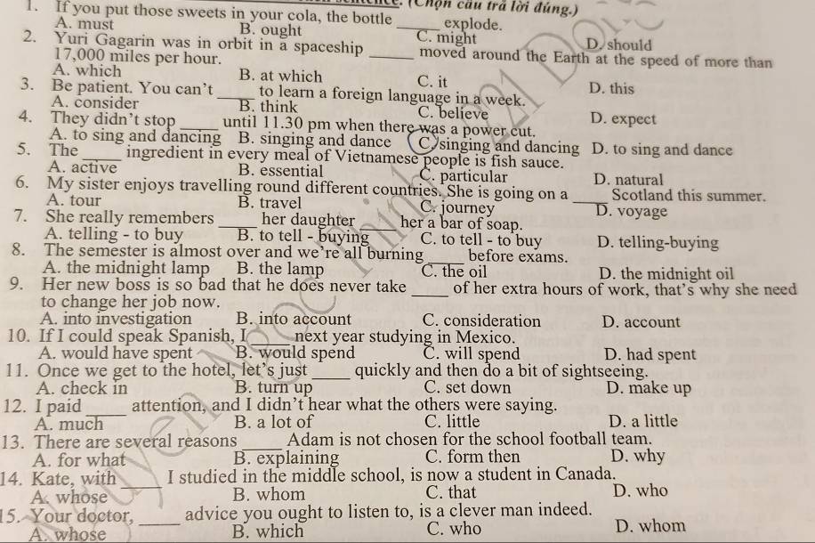 cncc. (Chợn cau trá lời đùng.)
1. If you put those sweets in your cola, the bottle _explode.
A. must B. ought D. should
2. Yuri Gagarin was in orbit in a spaceship _C. might moved around the Earth at the speed of more than
17,000 miles per hour.
A. which B. at which C. it
3. Be patient. You can’t _to learn a foreign language in a week. D. this
A. consider B. think C. believe D. expect
4. They didn’t stop _until 11.30 pm when there was a power cut.
A. to sing and dancing B. singing and dance Cy singing and dancing D. to sing and dance
5. The _ingredient in every meal of Vietnamese people is fish sauce.
A. active B. essential C. particular D. natural
6. My sister enjoys travelling round different countries. She is going on a Scotland this summer.
A. tour B. travel C. journey _D. voyage
7. She really remembers _her daughter _her a bar of soap.
A. telling - to buy B. to tell - buying C. to tell - to buy D. telling-buying
_
8. The semester is almost over and we’re all burning before exams.
A. the midnight lamp B. the lamp C. the oil D. the midnight oil
9. Her new boss is so bad that he does never take _of her extra hours of work, that’s why she need
to change her job now.
A. into investigation B. into account C. consideration D. account
10. If I could speak Spanish, I_ next year studying in Mexico.
A. would have spent B. would spend C. will spend D. had spent
11. Once we get to the hotel, let’s just _quickly and then do a bit of sightseeing.
A. check in B. turn up C. set down D. make up
12. I paid_ attention, and I didn’t hear what the others were saying.
A. much B. a lot of C. little D. a little
13. There are several reasons _Adam is not chosen for the school football team.
A. for what B. explaining C. form then D. why
14. Kate, with I studied in the middle school, is now a student in Canada.
A whose _B. whom C. that D. who
15. Your doctor, _advice you ought to listen to, is a clever man indeed.
A. whose B. which C. who D. whom