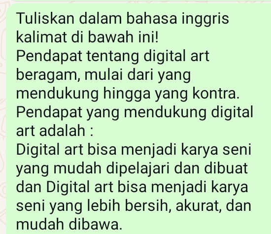 Tuliskan dalam bahasa inggris 
kalimat di bawah ini! 
Pendapat tentang digital art 
beragam, mulai dari yang 
mendukung hingga yang kontra. 
Pendapat yang mendukung digital 
art adalah : 
Digital art bisa menjadi karya seni 
yang mudah dipelajari dan dibuat 
dan Digital art bisa menjadi karya 
seni yang lebih bersih, akurat, dan 
mudah dibawa.