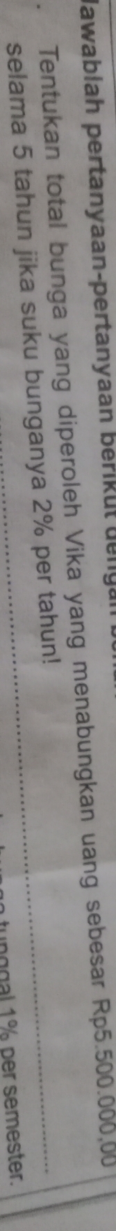Jawablah pertanyaan-pertanyaan berikut dengan 
Tentukan total bunga yang diperoleh Vika yang menabungkan uang sebesar Rp5.500.000,00
selama 5 tahun jika suku bunganya 2% per tahun! 
tunggal 1% per semester.