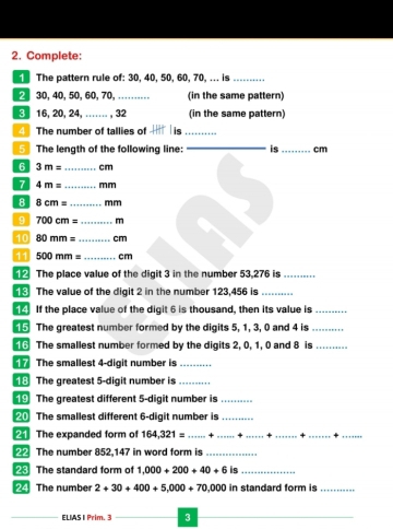 Complete: 
The pattern rule of: 30, 40, 50, 60, 70, ... is_ 
2 30, 40, 50, 60, 70, _(in the same pattern)
316, 20, 24, ….. , 32 (in the same pattern) 
4 The number of tallies of is_ 
_ 
5 The length of the following line: is _ cm
6 3m= _  cm
7 4m= _  mm
8 8cm= _  mm
9 700cm= _ m
10 80mm= _ cm
11 500mm= _ cm
_ The place value of the digit 3 in the number 53,276 is_ 
The value of the digit 2 in the number 123.456 is_ 
If the place value of the digit 6 is thousand, then its value is_ 
15 The greatest number formed by the digits 5, 1, 3, 0 and 4 is_ 
16 The smallest number formed by the digits 2, 0, 1, 0 and 8 is_ 
The smallest 4 -digit number is_ 
18 The greatest 5 -digit number is_ 
19 The greatest different 5 -digit number is_ 
20 The smallest different 6 -digit number is_ 
21 The expanded form of 164,321=......+........+........... ___ 
22 The number 852,147 in word form is_ 
23 The standard form of 1,000+200+40+6 is_ 
The number 2+30+400+5,000+70,000 in standard form is_ 
ELIAS I Prim. 3 3