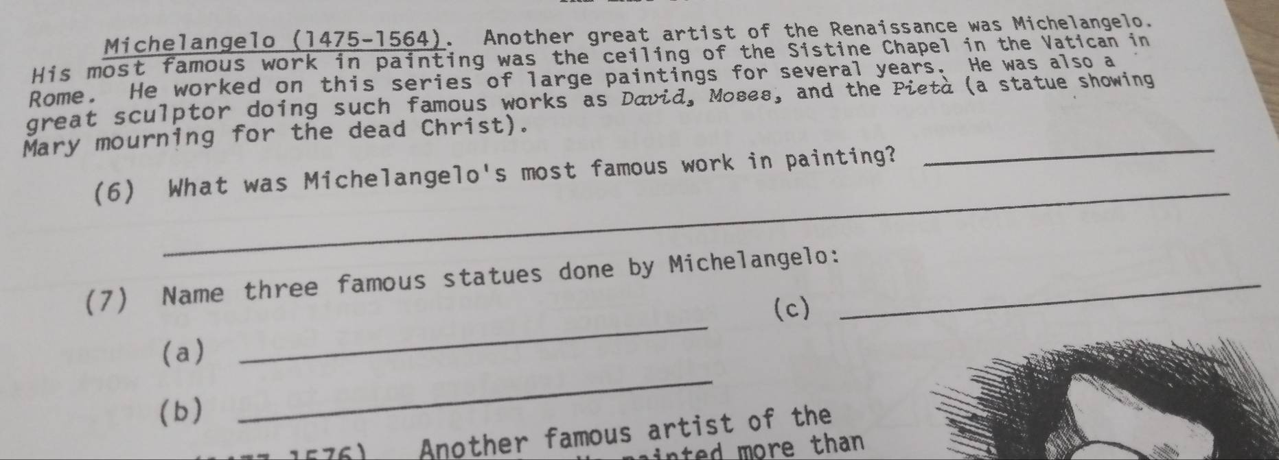 Michelangelo (1475-1564). Another great artist of the Renaissance was Michelangelo. 
His most famous work in painting was the ceiling of the Sistine Chapel in the Vatican in 
Rome. He worked on this series of large paintings for several years. He was also a 
_ 
great sculptor doing such famous works as David, Moses, and the Pietà (a statue showing 
Mary mourning for the dead Christ). 
_ 
(6) What was Michelangelo's most famous work in painting? 
_ 
(7) Name three famous statues done by Michelangelo:_ 
(c) 
(a) 
(b) 
_ 
Another famous artist of the 
nted more than .