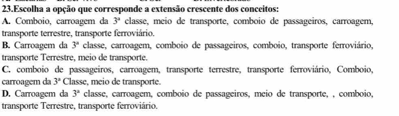 Escolha a opção que corresponde a extensão crescente dos conceitos:
A. Comboio, carroagem da 3^a classe, meio de transporte, comboio de passageiros, carroagem,
transporte terrestre, transporte ferroviário.
B. Carroagem da 3^a classe, carroagem, comboio de passageiros, comboio, transporte ferroviário,
transporte Terrestre, meio de transporte.
C. comboio de passageiros, carroagem, transporte terrestre, transporte ferroviário, Comboio,
carroagem da 3^a Classe, meio de transporte.
D. Carroagem da 3^a classe, carroagem, comboio de passageiros, meio de transporte, , comboio,
transporte Terrestre, transporte ferroviário.