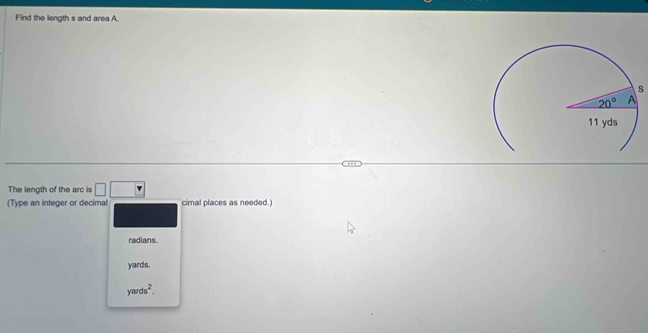 Find the length s and area A.
s
The length of the arc is □ □
(Type an integer or decimal cimal places as needed.)
radians.
yards.
yards^2.