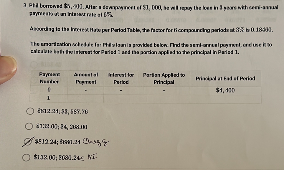 Phil borrowed $5, 400. After a downpayment of $1, 000, he will repay the loan in 3 years with semi-annual
payments at an interest rate of 6%.
According to the Interest Rate per Period Table, the factor for 6 compounding periods at 3% is 0.18460.
The amortization schedule for Phil's loan is provided below. Find the semi-annual payment, and use it to
calculate both the interest for Period 1 and the portion applied to the principal in Period 1.
$812.24; $3, 587.76
$132.00; $4, 268.00
$812.24; $680.24
$132.00; $680.24