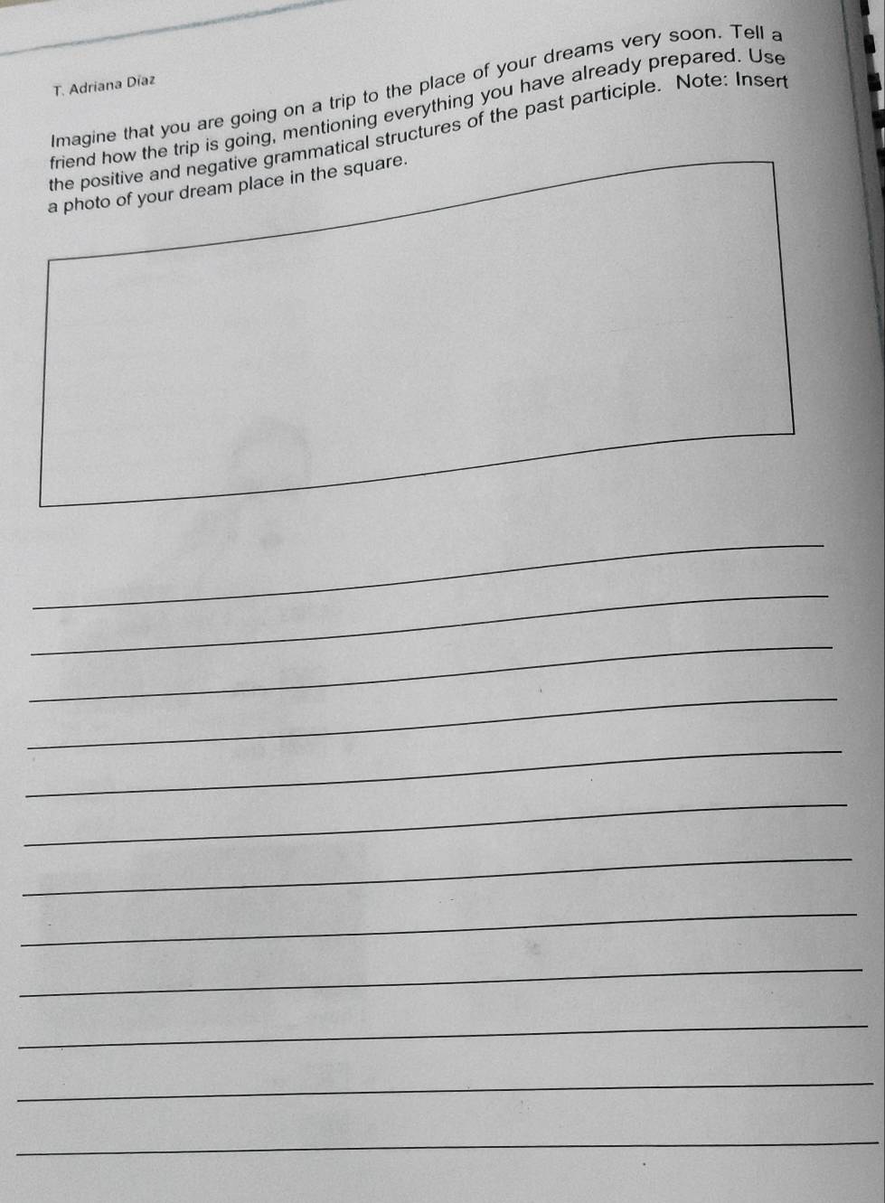 Adriana Díaz 
Imagine that you are going on a trip to the place of your dreams very soon. Tell a 
friend how the trip is going, mentioning everything you have already prepared. Use 
the positive and negative grammatical structures of the past participle. Note: Insert 
a photo of your dream place in the square. 
_ 
_ 
_ 
_ 
_ 
_ 
_ 
_ 
_ 
_ 
_ 
_