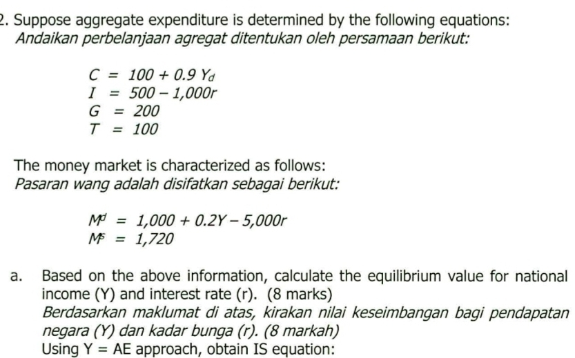 Suppose aggregate expenditure is determined by the following equations: 
Andaikan perbelanjaan agregat ditentukan oleh persamaan berikut:
C=100+0.9Y_d
I=500-1,000r
G=200
T=100
The money market is characterized as follows: 
Pasaran wang adalah disifatkan sebagai berikut:
M=1,000+0.2Y-5,000r
M^5=1,720
a. Based on the above information, calculate the equilibrium value for national 
income (Y) and interest rate (r). (8 marks) 
Berdasarkan maklumat di atas, kirakan nilai keseimbangan bagi pendapatan 
negara (Y) dan kadar bunga (r). (8 markah) 
Using Y=AE approach, obtain IS equation: