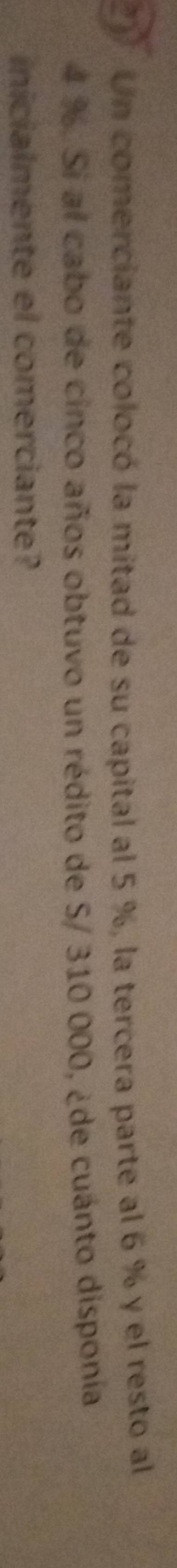 Un comerciante colocó la mitad de su capital al 5 %, la tercera parte al 6 % y el resto al
4 %. Si al cabo de cinco años obtuvo un rédito de S/ 310 000, ¿de cuánto disponía 
inicialmente el comerciante?