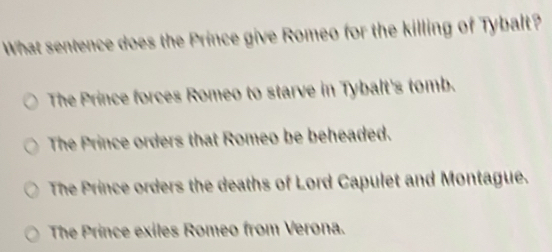 What sentence does the Prince give Romeo for the killing of Tybalt?
The Prince forces Romeo to starve in Tybalt's tomb.
The Prince orders that Romeo be beheaded.
The Prince orders the deaths of Lord Capulet and Montague.
The Prince exiles Romeo from Verona.