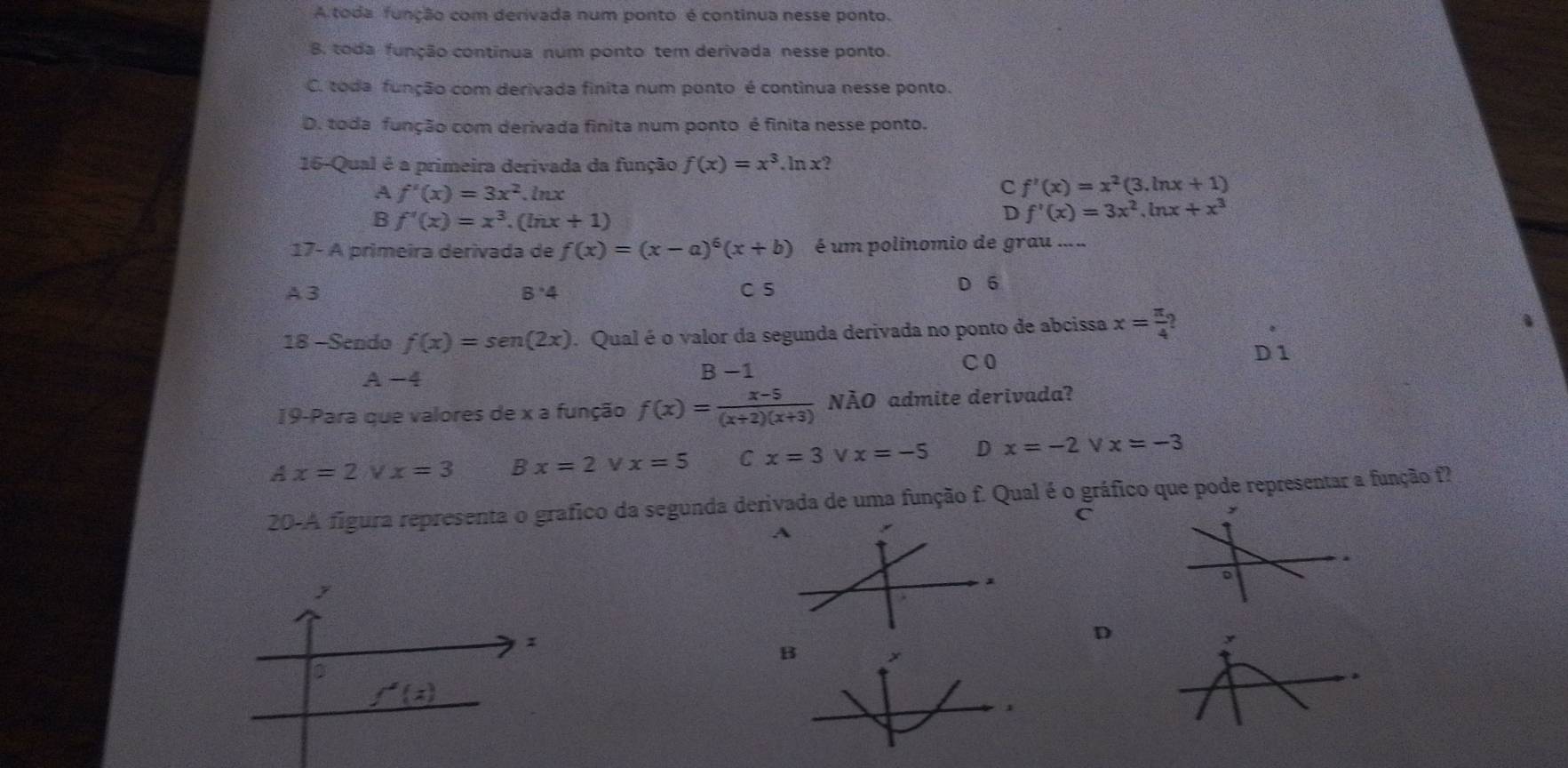 A toda função com derivada num ponto é continua nesse ponto.
B. toda função continua num ponto tem derivada nesse ponto.
C. toda função com derivada finita num ponto é continua nesse ponto.
D. toda função com derivada finita num ponto é finita nesse ponto.
16-Qual é a primeira derivada da função f(x)=x^3.ln x?
A f'(x)=3x^2 lnx
C f'(x)=x^2(3.ln x+1)
B f'(x)=x^3.(ln x+1)
D f'(x)=3x^2.ln x+x^3
17- A primeira derivada de f(x)=(x-a)^6(x+b) é um polinomio de grau .....
A 3 B· 4 C 5 D 6
18 -Sendo f(x)=sen (2x). Qual é o valor da segunda derivada no ponto de abcissa x= π /4 ?
C0
D 1
A -4 B −1
19-Para que valores de x a função f(x)= (x-5)/(x+2)(x+3)  NÃO admite derivada?
a x=2 V x=3 Bx=2 x=5 C x=3 V x=-5 D x=-2 V x=-3
20-A figura representa o grafico da segunda derivada de uma função f. Qual é o gráfico que pode representar a função f?
C
y
。
D
y
B
>
f'(z)