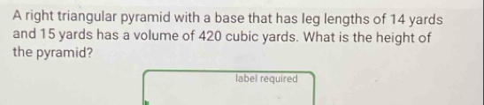 A right triangular pyramid with a base that has leg lengths of 14 yards
and 15 yards has a volume of 420 cubic yards. What is the height of 
the pyramid? 
label required