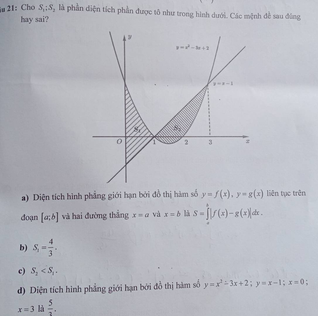 îu 21: Cho S_1;S_2 là phần diện tích phần được tô như trong hình dưới. Các mệnh đề sau đúng
hay sai?
a) Diện tích hình phẳng giới hạn bởi đồ thị hàm số y=f(x),y=g(x) liên tục trên
đoạn [a;b] và hai đường thắng x=a và x=b là S=∈tlimits _a^(b|f(x)-g(x)|dx.
b) S_1)= 4/3 .
c) S_2
d) Diện tích hình phẳng giới hạn bởi đồ thị hàm số y=x^2-3x+2;y=x-1;x=0 :
x=3 là  5/3 .