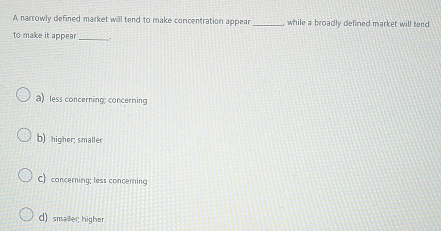 A narrowly defined market will tend to make concentration appear_ , while a broadly defined market will tend
to make it appear_ .
a) less concerning; concerning
b) higher; smaller
C) concerning; less concerning
d) smaller; higher