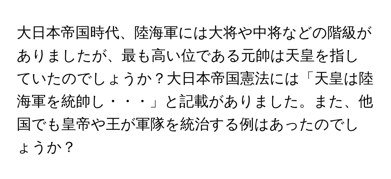 大日本帝国時代、陸海軍には大将や中将などの階級がありましたが、最も高い位である元帥は天皇を指していたのでしょうか？大日本帝国憲法には「天皇は陸海軍を統帥し・・・」と記載がありました。また、他国でも皇帝や王が軍隊を統治する例はあったのでしょうか？