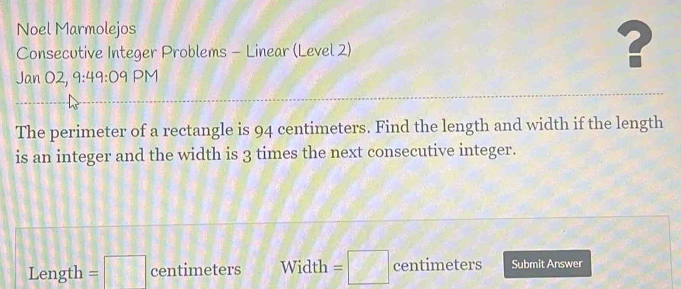 Noel Marmolejos 
Consecutive Integer Problems - Linear (Level 2) 
? 
Jan O2, 9:49:09 PM 
The perimeter of a rectangle is 94 centimeters. Find the length and width if the length 
is an integer and the width is 3 times the next consecutive integer. 
Length =□ centimeters Width =□ centimeters Submit Answer