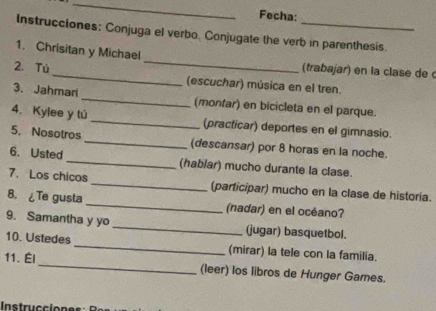 Fecha: 
Instrucciones: Conjuga el verbo. Conjugate the verb in parenthesis. 
_ 
1. Chrisitan y Michael 
(trabajar) en la clase de 
2. Tú _(escuchar) música en el tren. 
3. Jahmari _(montar) en bicicleta en el parque. 
4. Kylee y tú _(practicar) deportes en el gimnasio. 
5. Nosotros _(descansar) por 8 horas en la noche. 
6. Usted _(hablar) mucho durante la clase. 
7. Los chicos _(participar) mucho en la clase de historia. 
8. ¿Te gusta _(nadar) en el océano? 
9. Samantha y yo _(jugar) basquetbol. 
10. Ustedes _(mirar) la tele con la familia. 
11. Él_ (leer) los libros de Hunger Games. 
Instrucciones