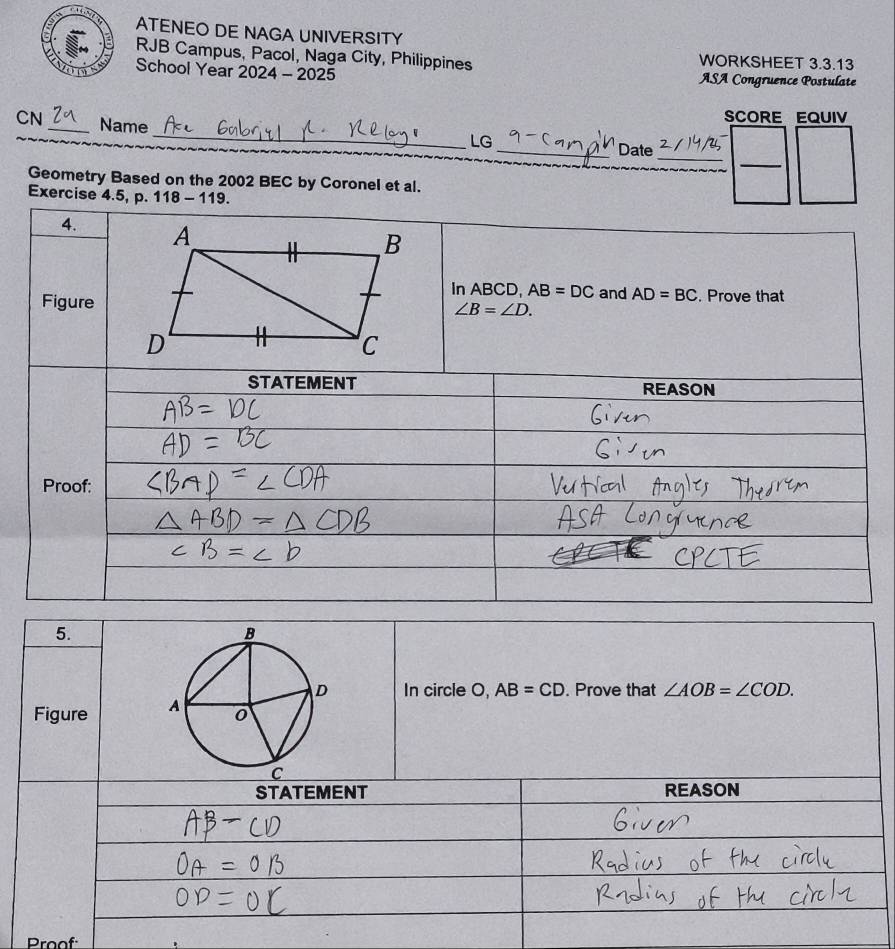 ATENEO DE NAGA UNIVERSITY 
RJB Campus, Pacol, Naga City, Philippines WORKSHEET 3.3.13 
School Year 2024 - 2025 ASA Congruence Postulate 
CN _Name 
SCORE EQUIV 
_LG 
_ 
_ 
_Date 
Geometry Based on the 2002 BEC by Coronel et al. 
Exercise 4.5, p. 118 - 119. 
4. 
In ABCD, AB=DC and AD=BC
Figure. Prove that
∠ B=∠ D. 
STATEMENT REASON 
Proof: 
5. 
In circle O, AB=CD. Prove that ∠ AOB=∠ COD. 
Figure 
STATEMENT REASON 
Proof