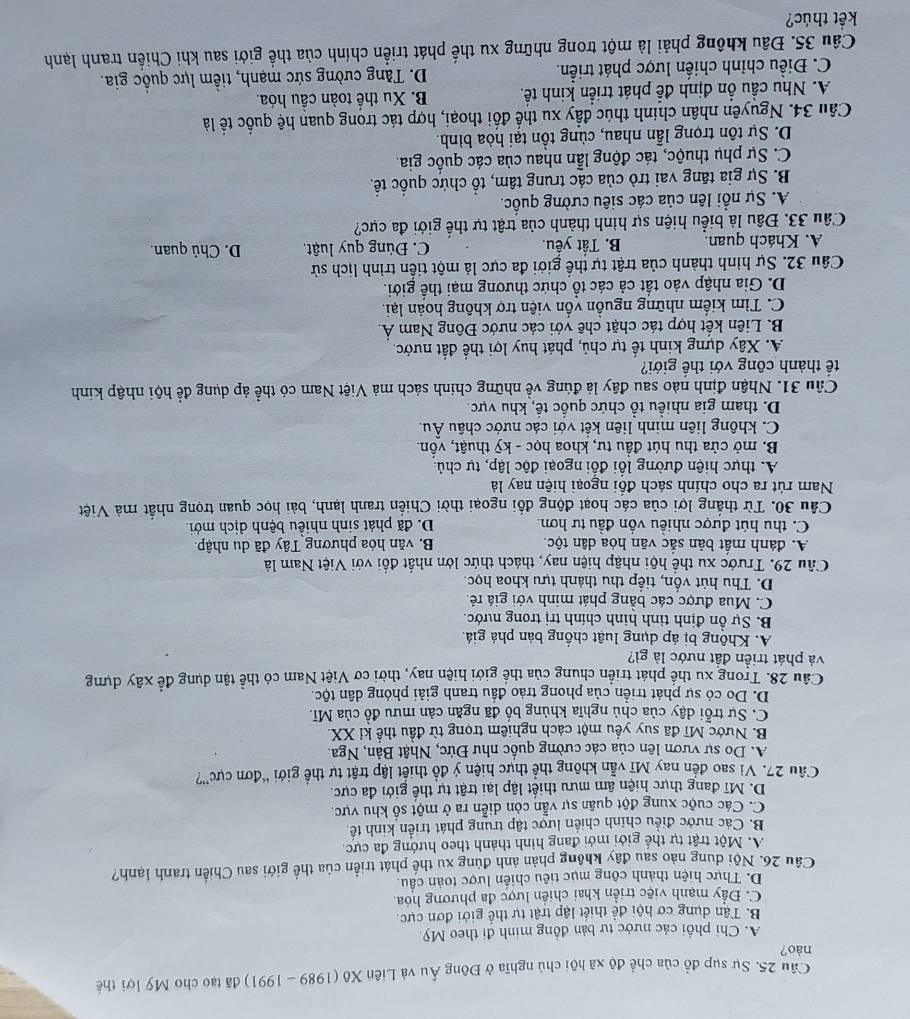 Cầu 25. Sự sụp đồ của chế độ xã hội chủ nghĩa ở Đông Âu và Liên Xô (1989 - 1991) đã tạo cho Mỹ lợi thế
nào?
A. Chi phối các nước tư bản đồng minh đi theo Mỹ.
B. Tận dụng cơ hội đề thiết lập trật tự thế giới đơn cực.
C. Đầy mạnh việc triển khai chiến lược đa phương hóa.
D. Thực hiện thành công mục tiêu chiến lược toàn câu.
Cầu 26, Nội dung nào sau đây không phản ảnh đúng xu thể phát triển của thế giới sau Chiến tranh lạnh?
A. Một trật tự thế giới mới đang hình thành theo hướng đa cực.
B. Các nước điều chỉnh chiến lược tập trung phát triển kinh tế
C. Các cuộc xung đột quân sự vẫn còn diễn ra ở một số khu vực,
D. Mĩ đang thực hiện âm mưu thiết lập lại trật tự thế giới đa cực.
Cầu 27. Vì sao đến nay Mĩ vẫn không thể thực hiện ý đồ thiết lập trật tự thế giới “đơn cực”?
A. Do sự vươn lên của các cường quốc như Đức, Nhật Bản, Nga.
B. Nước Mĩ đã suy yếu một cách nghiêm trọng từ đầu thế kỉ XX.
C. Sự trỗi dậy của chủ nghĩa khủng bố đã ngăn cản mưu đồ của Mĩ.
D. Do có sự phát triển của phong trảo đầu tranh giải phóng dân tộc
Câu 28. Trong xu thể phát triển chung của thế giới hiện nay, thời cơ Việt Nam có thể tận dụng đề xây dựng
và phát triền đất nước là gì?
A. Không bị áp dụng luật chống bản phá giá.
B. Sự ổn định tỉnh hình chính trị trong nước.
C. Mua được các bằng phát minh với giá rẻ.
D. Thu hút vốn, tiếp thu thành tựu khoa học.
Câu 29. Trước xu thể hội nhập hiện nay, thách thức lớn nhất đổi với Việt Nam là
A. đánh mất bản sắc văn hỏa dân tộc. B. văn hóa phương Tây đã du nhập.
C. thu hút được nhiều vốn đầu tư hơn. D. đã phát sinh nhiều bệnh dịch mới.
Câu 30. Từ thắng lợi của các hoạt động đồi ngoại thời Chiến tranh lạnh, bài học quan trọng nhất mả Việt
Nam rút ra cho chính sách đổi ngoại hiện nay là
A. thực hiện đường lối đối ngoại độc lập, tự chủ.
B. mở cửa thu hút đầu tư, khoa học - kỹ thuật, vồn.
C. không liên minh liên kết với các nước châu Âu.
D. tham gia nhiều tổ chức quốc tế, khu vực.
Câu 31. Nhận định nào sau đây là đúng về những chính sách mà Việt Nam có thể áp dụng để hội nhập kinh
tế thành công với thế giới?
A. Xây dựng kinh tế tự chủ, phát huy lợi thể đất nước.
B. Liên kết hợp tác chặt chẽ với các nước Đông Nam Á.
C. Tìm kiểm những nguồn vồn viện trợ không hoàn lại.
D. Gia nhập vào tất cả các tổ chức thương mại thế giới.
Câu 32. Sự hình thành của trật tự thế giới đa cực là một tiền trình lịch sử
A. Khách quan. B. Tất yếu. C. Đúng quy luật. D. Chủ quan.
Câu 33. Đầu là biểu hiện sự hình thành của trật tự thế giới đa cực?
A. Sự nổi lên của các siêu cường quốc.
B. Sự gia tăng vai trò của các trung tâm, tổ chức quốc tế.
C. Sự phụ thuộc, tác động lẫn nhau của các quốc gia.
D. Sự tôn trọng lẫn nhau, cùng tồn tại hòa bình.
Câu 34. Nguyên nhân chính thúc đầy xu thế đối thoại, hợp tác trong quan hệ quốc tể là
A. Nhu cầu ổn định đễ phát triển kinh tế. B. Xu thể toàn cầu hóa.
C. Điều chỉnh chiến lược phát triển. D. Tăng cường sức mạnh, tiềm lực quốc gia.
Câu 35. Đầu không phải là một trong những xu thế phát triển chính của thế giới sau khi Chiến tranh lạnh
kết thúc?