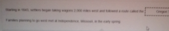 Stading in 1843, settlers began taking wagons 2,000 mles west and follnwed a route called the Oregon 
Families planining to go west met at independence, Missoun, in the marly spring