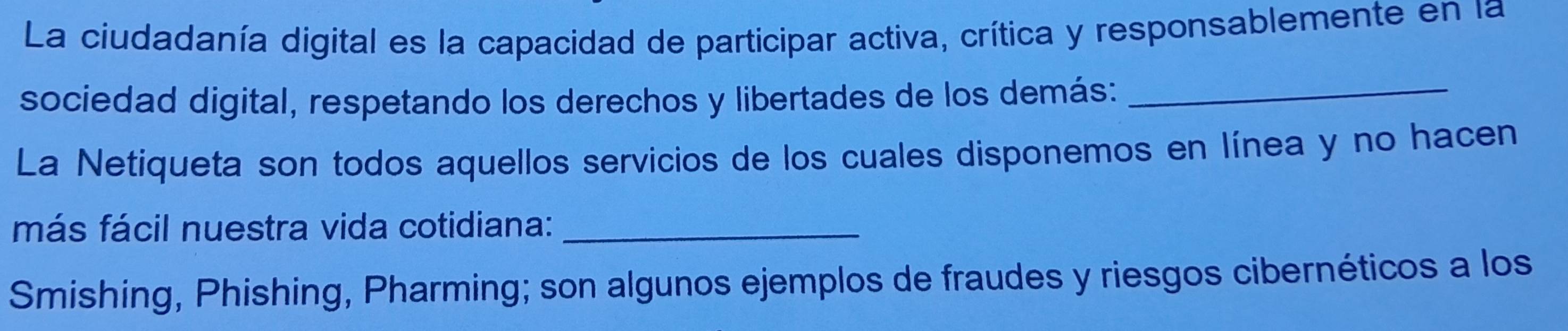 La ciudadanía digital es la capacidad de participar activa, crítica y responsablemente en la 
sociedad digital, respetando los derechos y libertades de los demás:_ 
La Netiqueta son todos aquellos servicios de los cuales disponemos en línea y no hacen 
más fácil nuestra vida cotidiana:_ 
Smishing, Phishing, Pharming; son algunos ejemplos de fraudes y riesgos cibernéticos a los