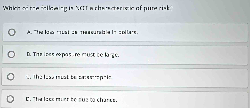 Which of the following is NOT a characteristic of pure risk?
A. The loss must be measurable in dollars.
B. The loss exposure must be large.
C. The loss must be catastrophic.
D. The loss must be due to chance.