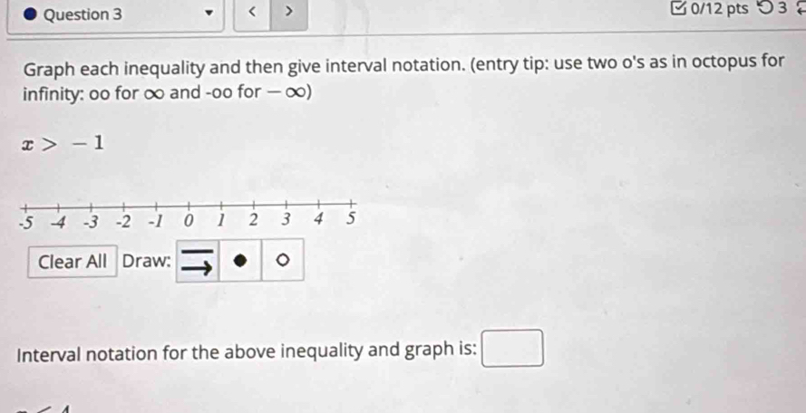 < > □ 0/12 pts つ 3 
Graph each inequality and then give interval notation. (entry tip: use two o's as in octopus for 
infinity: oo for ∞ and -oo for — ∞)
x>-1
Clear All Draw: 。 
Interval notation for the above inequality and graph is: □