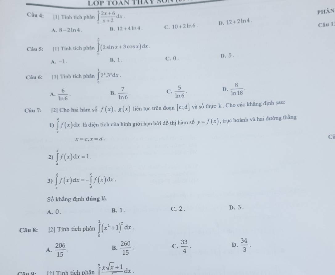 LỚP TOAN THAY S
Câu 4: [1] Tính tích phần ∈tlimits _0^(tfrac 2x+6)x+2dx.
phàn
A. 8-2ln 4. B. 12+4ln 4. C. 10+2ln 6. D. 12+2ln 4.
Câu 1
Câu 5: [1] Tính tích phân ∈tlimits _0^((frac π)2)(2sin x+3cos x)dx.
A. -1. B. 1 .
C. 0 .
D. 5 .
Câu 6: [1] Tinh tích phân ∈tlimits _0^(12^x).3^xdx.
A.  6/ln 6 .  7/ln 6 .  5/ln 6 .
B.
C.
D.  8/ln 18 .
Câu 7: [2] Cho hai hàm số f(x),g(x) liên tục trên đoạn [c;d] và số thực k . Cho các khẳng định sau:
1) ∈tlimits _c^(df(x)dx là diện tích của hình giới hạn bởi đồ thị hàm số y=f(x) , trục hoành và hai đường thắng
x=c,x=d.
Câ
2) ∈tlimits _d^df(x)dx=1.
3) ∈tlimits _c^df(x)dx=-∈tlimits _d^cf(x)dx.
Số khẳng định đúng là.
A. 0 . B. 1 . C. 2 .
D. 3 .
Câu 8: [2] Tính tích phân ∈tlimits _0^2(x^2)+1)^2dx.
A.  206/15 .  260/15 . C.  33/4 . D.  34/3 .
B.
Câu 0. 121 Tính tích phân ∈tlimits _0^(9frac xsqrt(x)+1)5dx.