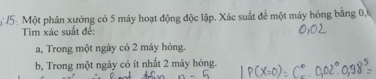 Một phân xưởng có 5 máy hoạt động độc lập. Xác suất để một máy hỏng bằng 0, 
Tìm xác suất đề: 
a, Trong một ngày có 2 máy hỏng. 
b, Trong một ngày có ít nhất 2 máy hỏng.