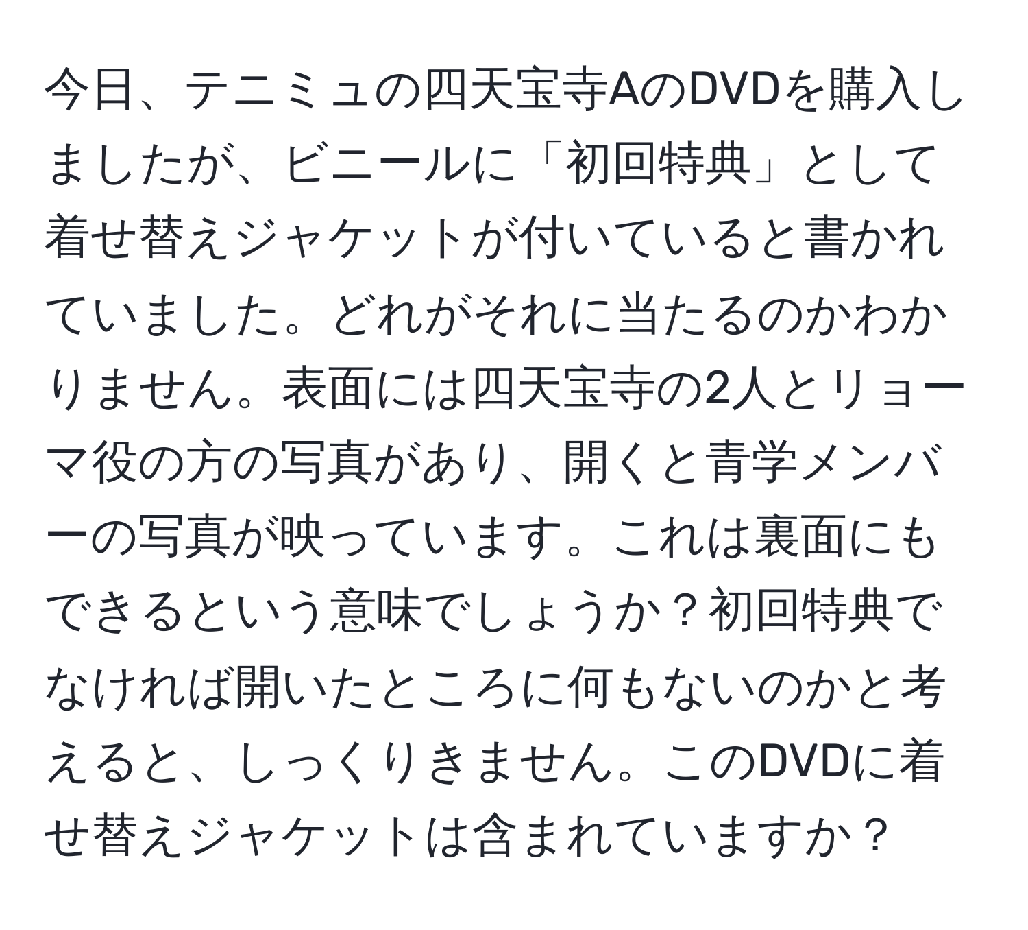 今日、テニミュの四天宝寺AのDVDを購入しましたが、ビニールに「初回特典」として着せ替えジャケットが付いていると書かれていました。どれがそれに当たるのかわかりません。表面には四天宝寺の2人とリョーマ役の方の写真があり、開くと青学メンバーの写真が映っています。これは裏面にもできるという意味でしょうか？初回特典でなければ開いたところに何もないのかと考えると、しっくりきません。このDVDに着せ替えジャケットは含まれていますか？