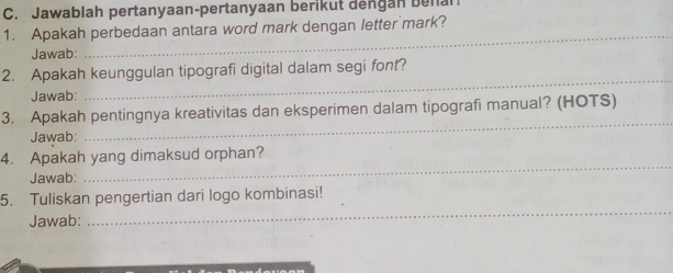 Jawablah pertanyaan-pertanyaan berikut dengan benan 
_ 
1. Apakah perbedaan antara word mark dengan letter mark? 
Jawab: 
_ 
2. Apakah keunggulan tipografi digital dalam segi font? 
Jawab: 
3. Apakah pentingnya kreativitas dan eksperimen dalam tipografi manual? (HOTS) 
Jawab: 
_ 
4. Apakah yang dimaksud orphan? 
Jawab: 
_ 
5. Tuliskan pengertian dari logo kombinasi! 
Jawab: 
_